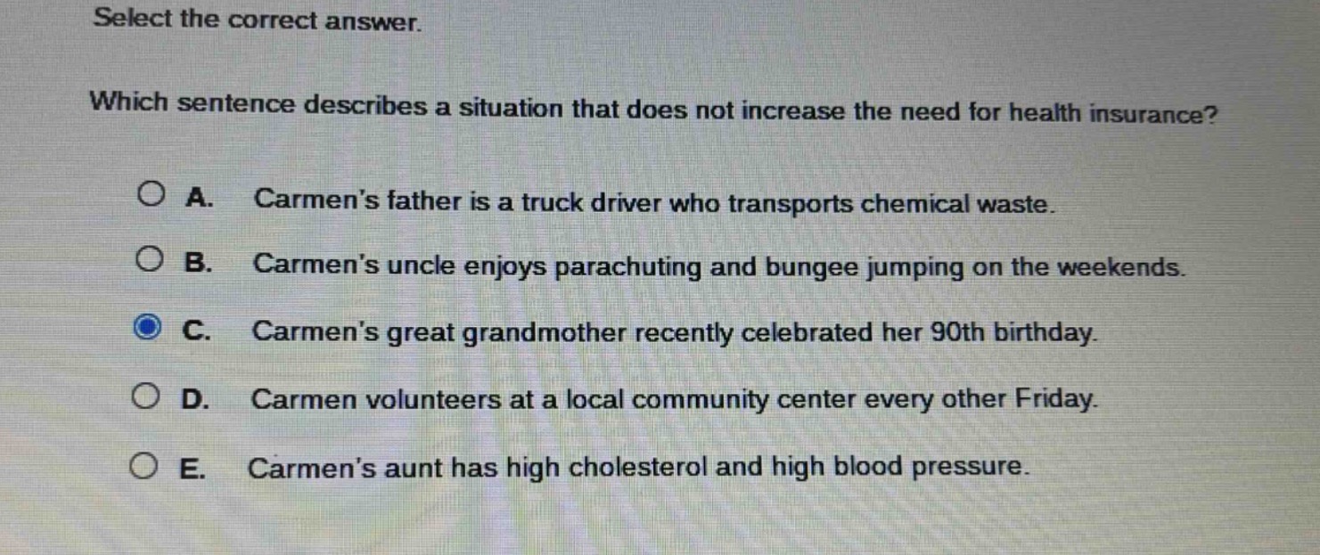 select the correct answer. which sentence describes a situation that does not increase the need for health insurance? a. carmens father is a truck driver who transports chemical waste. b. carmens uncle enjoys parachuting and bungee jumping on the weekends. c. carmens great grandmother recently celebrated her 90th birthday. d. carmen volunteers at a local community center every other friday. e. carmens aunt has high cholesterol and high blood pressure.
