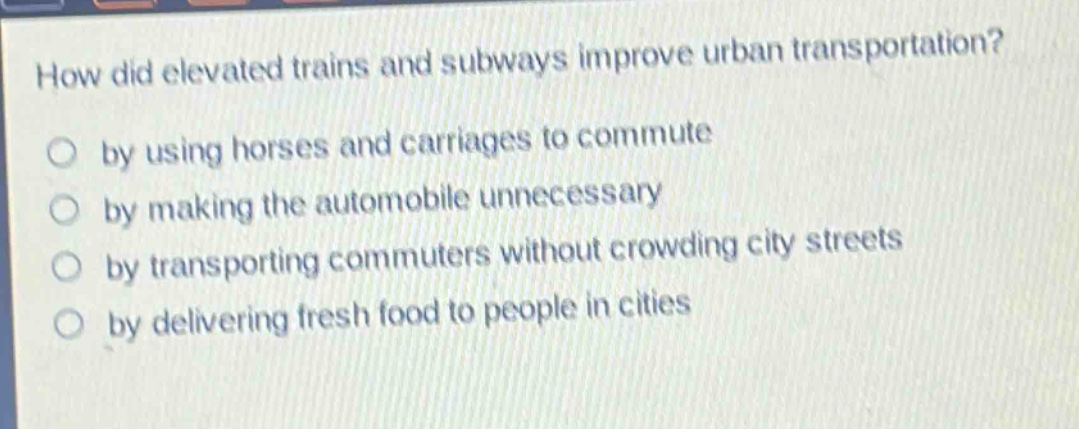 how did elevated trains and subways improve urban transportation?\nby using horses and carriages to commute\nby making the automobile unnecessary\nby transporting commuters without crowding city streets\nby delivering fresh food to people in cities