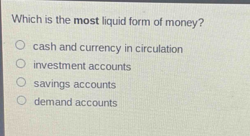 which is the most liquid form of money?\n○ cash and currency in circulation\n○ investment accounts\n○ savings accounts\n○ demand accounts