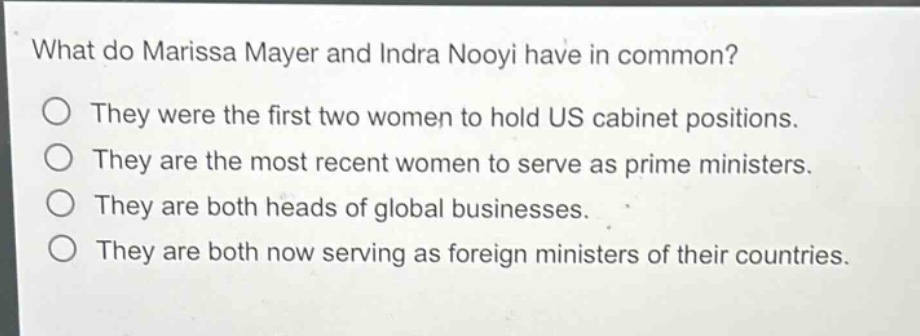 what do marissa mayer and indra nooyi have in common?\no they were the first two women to hold us cabinet positions.\no they are the most recent women to serve as prime ministers.\no they are both heads of global businesses.\no they are both now serving as foreign ministers of their countries.