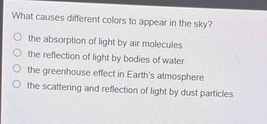 what causes different colors to appear in the sky?\no the absorption of light by air molecules\no the reflection of light by bodies of water\no the greenhouse effect in earth’s atmosphere\no the scattering and reflection of light by dust particles