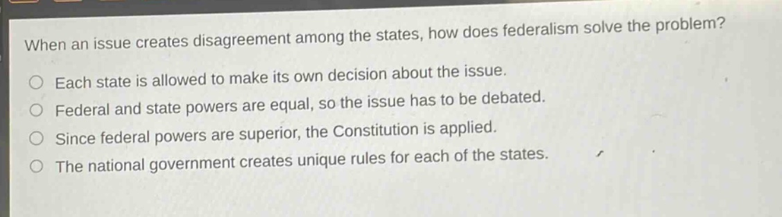when an issue creates disagreement among the states, how does federalism solve the problem?\neach state is allowed to make its own decision about the issue.\nfederal and state powers are equal, so the issue has to be debated.\nsince federal powers are superior, the constitution is applied.\nthe national government creates unique rules for each of the states.