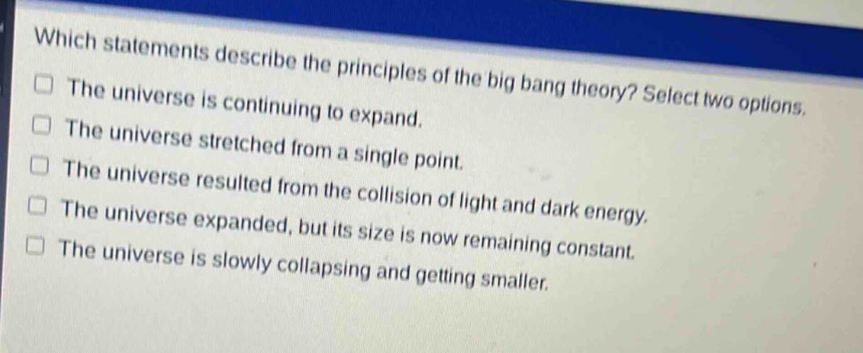 which statements describe the principles of the big bang theory? select two options. the universe is continuing to expand. the universe stretched from a single point. the universe resulted from the collision of light and dark energy. the universe expanded, but its size is now remaining constant. the universe is slowly collapsing and getting smaller.