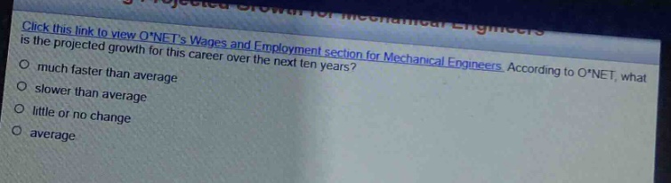 click this link to view o*nets wages and employment section for mechanical engineers. according to o*net, what is the projected growth for this career over the next ten years?\nmuch faster than average\nslower than average\nlittle or no change\naverage