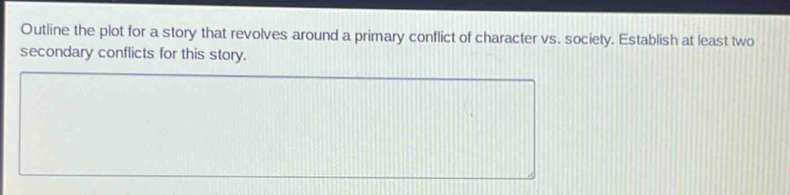 outline the plot for a story that revolves around a primary conflict of character vs. society. establish at least two secondary conflicts for this story.