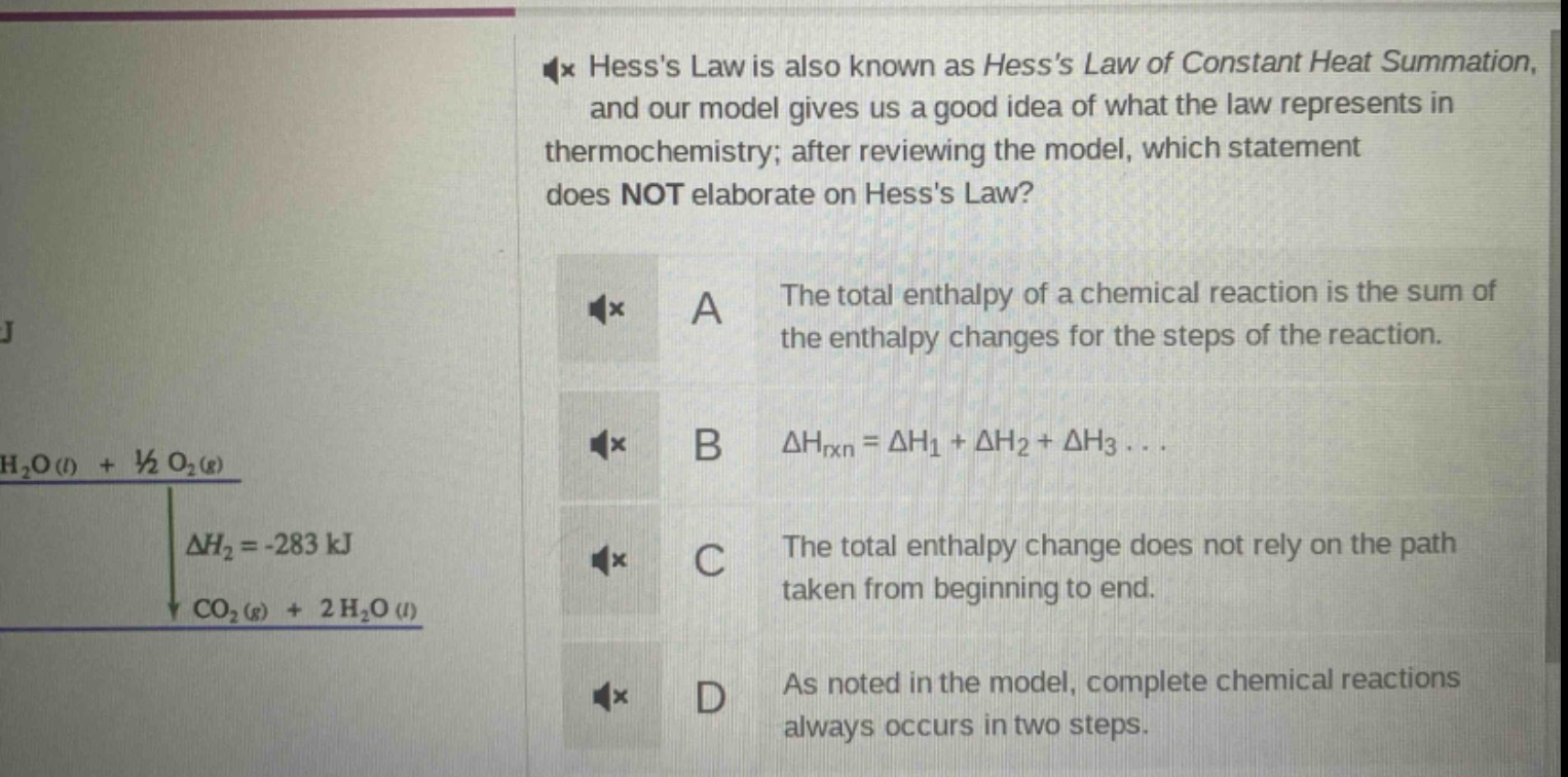 hesss law is also known as hesss law of constant heat summation, and our model gives us a good idea of what the law represents in thermochemistry; after reviewing the model, which statement does not elaborate on hesss law? a the total enthalpy of a chemical reaction is the sum of the enthalpy changes for the steps of the reaction. b $delta h_{rxn}=delta h_1+delta h_2+delta h_3...$ c the total enthalpy change does not rely on the path taken from beginning to end. d as noted in the model, complete chemical reactions always occurs in two steps.
