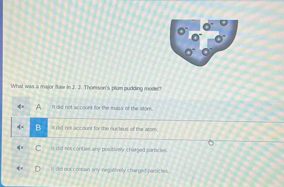 what was a major flaw in j. j. thomsons plum pudding model?\na it did not account for the mass of the atom.\nb it did not account for the nucleus of the atom.\nc it did not contain any positively charged particles.\nd it did not contain any negatively charged particles.