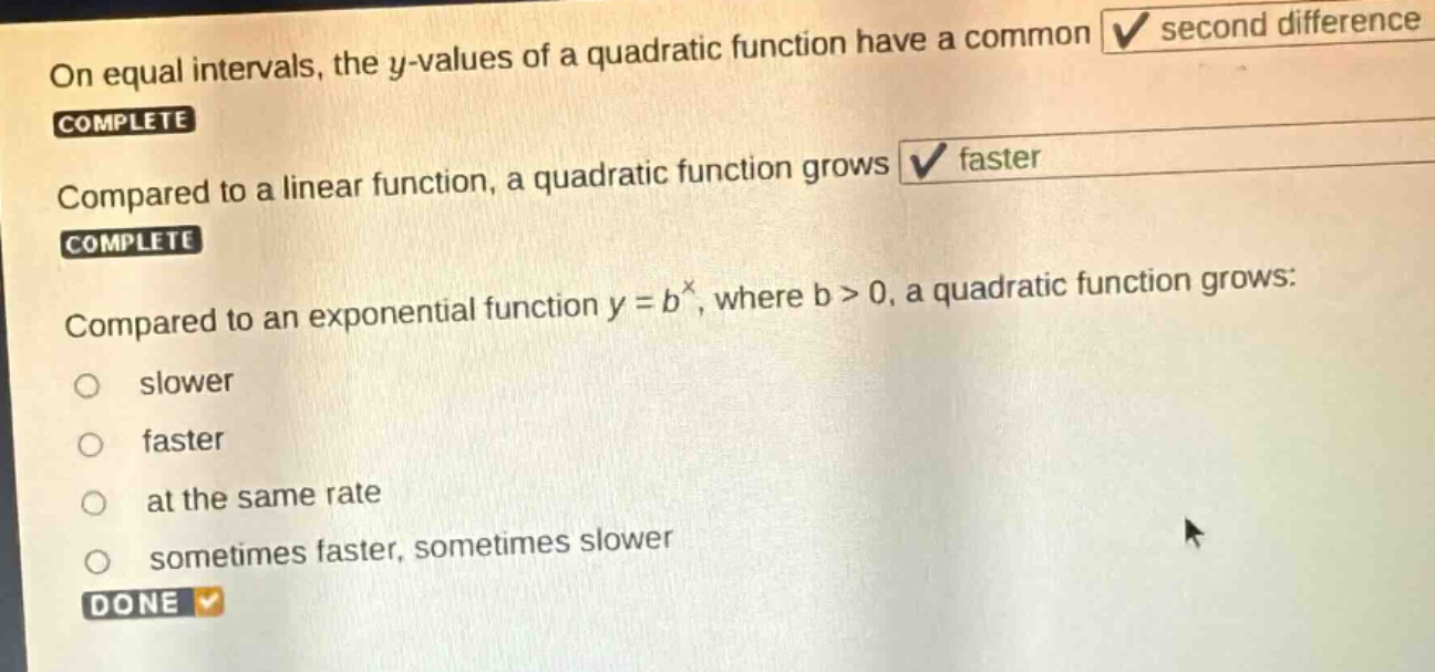on equal intervals, the y - values of a quadratic function have a common second difference. complete compared to a linear function, a quadratic function grows faster. complete compared to an exponential function y = b^x, where b > 0, a quadratic function grows: slower faster at the same rate sometimes faster, sometimes slower done