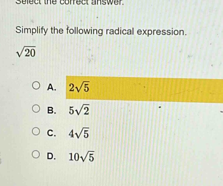 select the correct answer. simplify the following radical expression. $sqrt{20}$\na. $2sqrt{5}$\nb. $5sqrt{2}$\nc. $4sqrt{5}$\nd. $10sqrt{5}$