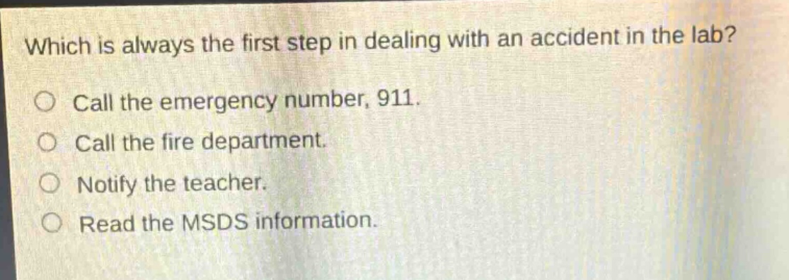 which is always the first step in dealing with an accident in the lab?\ncall the emergency number, 911.\ncall the fire department.\nnotify the teacher.\nread the msds information.