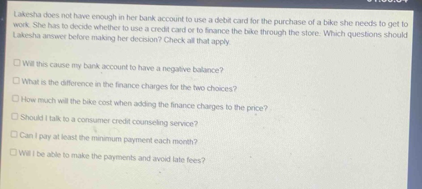 lakesha does not have enough in her bank account to use a debit card for the purchase of a bike she needs to get to work. she has to decide whether to use a credit card or to finance the bike through the store. which questions should lakesha answer before making her decision? check all that apply.\n□ will this cause my bank account to have a negative balance?\n□ what is the difference in the finance charges for the two choices?\n□ how much will the bike cost when adding the finance charges to the price?\n□ should i talk to a consumer credit counseling service?\n□ can i pay at least the minimum payment each month?\n□ will i be able to make the payments and avoid late fees?