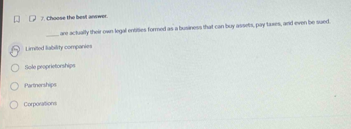 7. choose the best answer.\n____ are actually their own legal entities formed as a business that can buy assets, pay taxes, and even be sued.\nlimited liability companies\nsole proprietorships\npartnerships\ncorporations