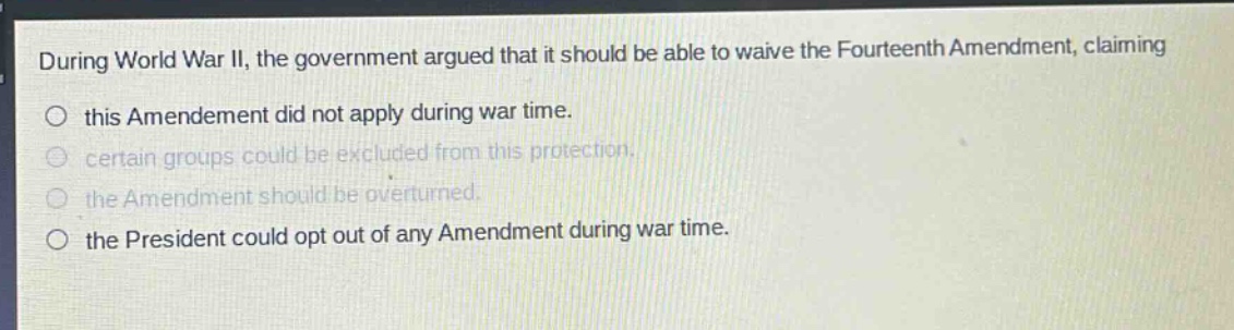 during world war ii, the government argued that it should be able to waive the fourteenth amendment, claiming\no this amendment did not apply during war time.\no certain groups could be excluded from this protection.\no the amendment should be overturned.\no the president could opt out of any amendment during war time.