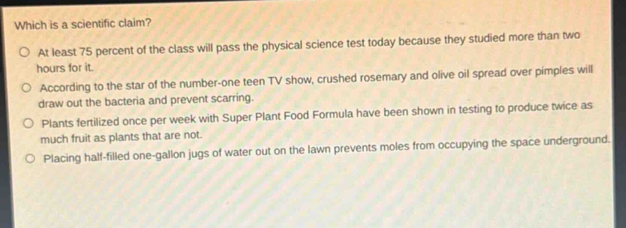 which is a scientific claim?\nat least 75 percent of the class will pass the physical science test today because they studied more than two hours for it.\naccording to the star of the number - one teen tv show, crushed rosemary and olive oil spread over pimples will draw out the bacteria and prevent scarring.\nplants fertilized once per week with super plant food formula have been shown in testing to produce twice as much fruit as plants that are not.\nplacing half - filled one - gallon jugs of water out on the lawn prevents moles from occupying the space underground.