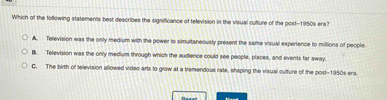 which of the following statements best describes the significance of television in the visual culture of the post - 1950s era?\na. television was the only medium with the power to simultaneously present the same visual experience to millions of people.\nb. television was the only medium through which the audience could see people, places, and events far away.\nc. the birth of television allowed video arts to grow at a tremendous rate, shaping the visual culture of the post - 1950s era.