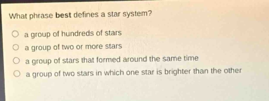 what phrase best defines a star system?\n○ a group of hundreds of stars\n○ a group of two or more stars\n○ a group of stars that formed around the same time\n○ a group of two stars in which one star is brighter than the other
