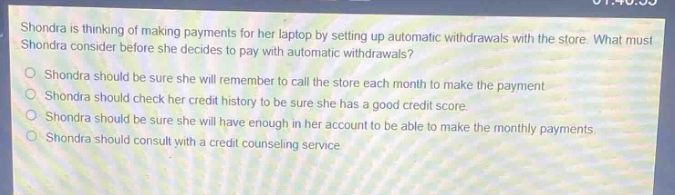 shondra is thinking of making payments for her laptop by setting up automatic withdrawals with the store. what must shondra consider before she decides to pay with automatic withdrawals?\nshondra should be sure she will remember to call the store each month to make the payment.\nshondra should check her credit history to be sure she has a good credit score.\nshondra should be sure she will have enough in her account to be able to make the monthly payments.\nshondra should consult with a credit counseling service.