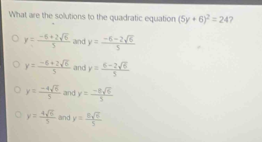 what are the solutions to the quadratic equation (5y + 6)^2 = 24?\no y = \\frac{-6 + 2\\sqrt{6}}{5} and y = \\frac{-6 - 2\\sqrt{6}}{5}\no y = \\frac{-6 + 2\\sqrt{6}}{5} and y = \\frac{6 - 2\\sqrt{6}}{5}\no y = \\frac{-4\\sqrt{6}}{5} and y = \\frac{-8\\sqrt{6}}{5}\no y = \\frac{4\\sqrt{6}}{5} and y = \\frac{8\\sqrt{6}}{5}