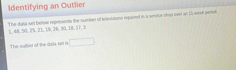 identifying an outlier\nthe data set below represents the number of televisions repaired in a service shop over an 11 - week period.\n1, 48, 50, 25, 21, 19, 26, 30, 18, 17, 3\nthe outlier of the data set is