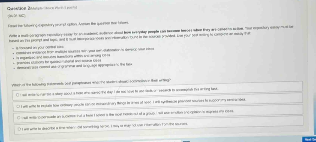 question 2(multiple choice worth 5 points)\n(04.01 mc)\nread the following expository prompt option. answer the question that follows.\nwrite a multi - paragraph expository essay for an academic audience about how everyday people can become heroes when they are called to action. your expository essay must be based on this prompt and topic, and it must incorporate ideas and information found in the sources provided. use your best writing to complete an essay that:\n- is focused on your central idea\n- combines evidence from multiple sources with your own elaboration to develop your ideas\n- is organized and includes transitions within and among ideas\n- provides citations for quoted material and source ideas\n- demonstrates correct use of grammar and language appropriate to the task\nwhich of the following statements best paraphrases what the student should accomplish in their writing?\no i will write to narrate a story about a hero who saved the day. i do not have to use facts or research to accomplish this writing task.\no i will write to explain how ordinary people can do extraordinary things in times of need. i will synthesize provided sources to support my central idea.\no i will write to persuade an audience that a hero i select is the most heroic out of a group. i will use emotion and opinion to express my ideas.\no i will write to describe a time when i did something heroic. i may or may not use information from the sources.