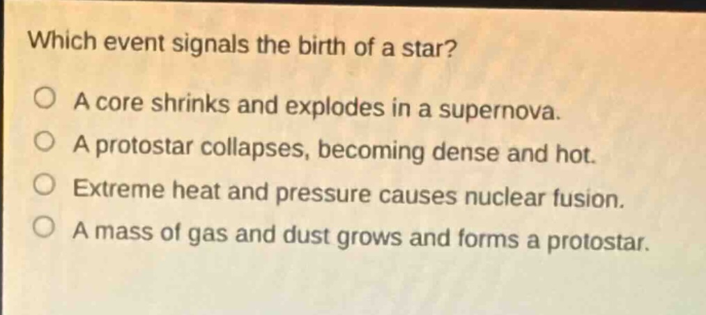 which event signals the birth of a star?\no a core shrinks and explodes in a supernova.\no a protostar collapses, becoming dense and hot.\no extreme heat and pressure causes nuclear fusion.\no a mass of gas and dust grows and forms a protostar.
