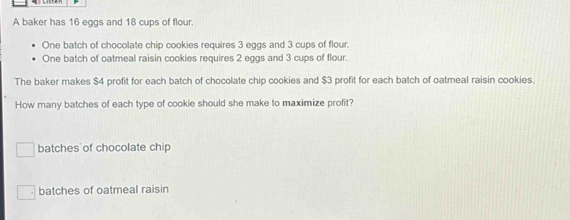 a baker has 16 eggs and 18 cups of flour.\n\n• one batch of chocolate chip cookies requires 3 eggs and 3 cups of flour.\n• one batch of oatmeal raisin cookies requires 2 eggs and 3 cups of flour.\n\nthe baker makes $4 profit for each batch of chocolate chip cookies and $3 profit for each batch of oatmeal raisin cookies.\n\nhow many batches of each type of cookie should she make to maximize profit?\n\nbatches of chocolate chip\nbatches of oatmeal raisin