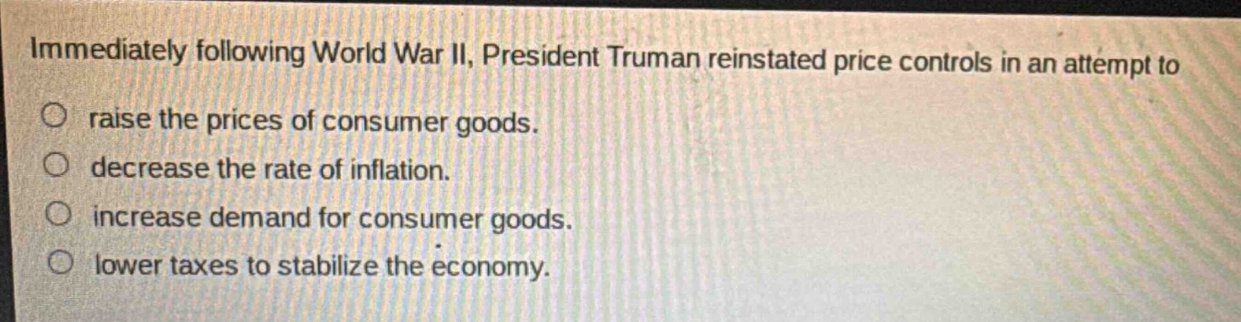 immediately following world war ii, president truman reinstated price controls in an attempt to\nraise the prices of consumer goods.\ndecrease the rate of inflation.\nincrease demand for consumer goods.\nlower taxes to stabilize the economy.