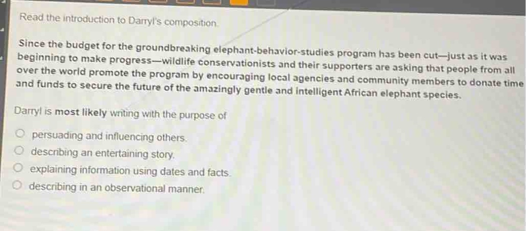 read the introduction to daryls composition. since the budget for the groundbreaking elephant - behavior - studies program has been cut—just as it was beginning to make progress—wildlife conservationists and their supporters are asking that people from all over the world promote the program by encouraging local agencies and community members to donate time and funds to secure the future of the amazingly gentle and intelligent african elephant species. daryl is most likely writing with the purpose of persuading and influencing others. describing an entertaining story. explaining information using dates and facts. describing in an observational manner.