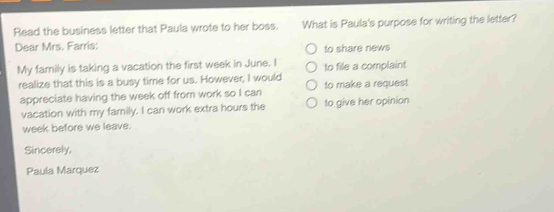 read the business letter that paula wrote to her boss. dear mrs. farris: my family is taking a vacation the first week in june. i realize that this is a busy time for us. however, i would appreciate having the week off from work so i can vacation with my family. i can work extra hours the week before we leave. sincerely, paula marquez what is paulas purpose for writing the letter? to share news to file a complaint to make a request to give her opinion