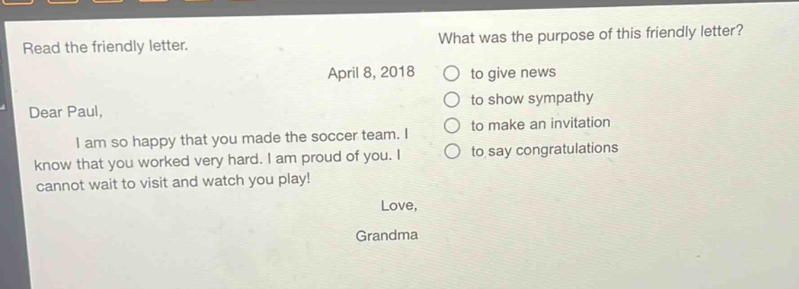 read the friendly letter.\napril 8, 2018\ndear paul,\ni am so happy that you made the soccer team. i know that you worked very hard. i am proud of you. i cannot wait to visit and watch you play!\nlove,\ngrandma\nwhat was the purpose of this friendly letter?\n○ to give news\n○ to show sympathy\n○ to make an invitation\n○ to say congratulations