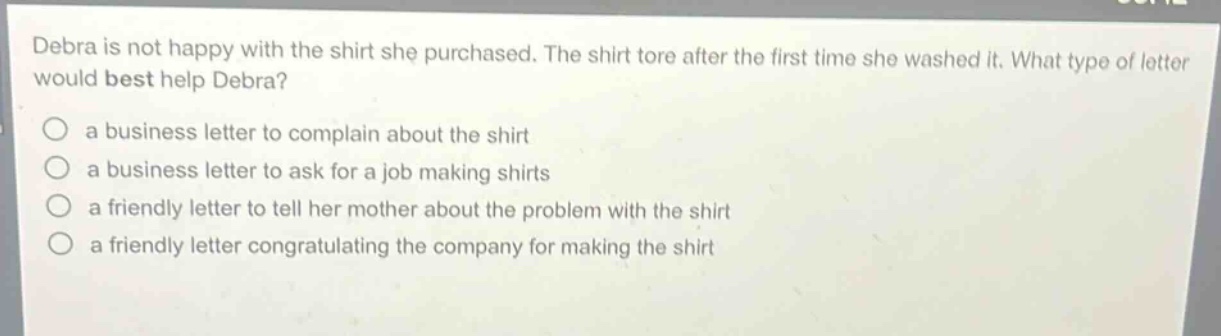 debra is not happy with the shirt she purchased. the shirt tore after the first time she washed it. what type of letter would best help debra?\n○ a business letter to complain about the shirt\n○ a business letter to ask for a job making shirts\n○ a friendly letter to tell her mother about the problem with the shirt\n○ a friendly letter congratulating the company for making the shirt