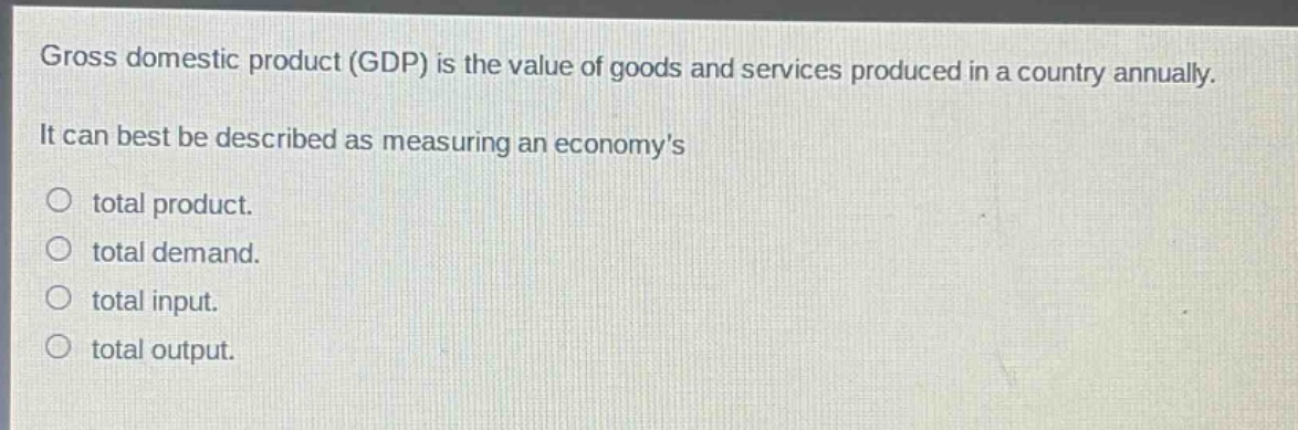 gross domestic product (gdp) is the value of goods and services produced in a country annually. it can best be described as measuring an economys\n○ total product.\n○ total demand.\n○ total input.\n○ total output.