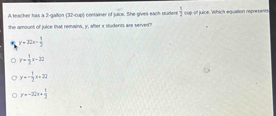 a teacher has a 2 - gallon (32 - cup) container of juice. she gives each student $\frac{1}{2}$ cup of juice. which equation represents the amount of juice that remains, $y$, after $x$ students are served?\n$y = 32x-\frac{1}{2}$\n$y=\frac{1}{2}x - 32$\n$y=-\frac{1}{2}x + 32$\n$y=-32x+\frac{1}{2}$