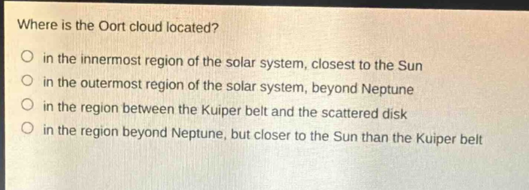 where is the oort cloud located?\no in the innermost region of the solar system, closest to the sun\no in the outermost region of the solar system, beyond neptune\no in the region between the kuiper belt and the scattered disk\no in the region beyond neptune, but closer to the sun than the kuiper belt