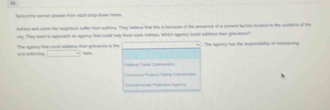 select the correct answer from each drop - down menu. ashon and some his neighbors suffer from asthma. they believe that this is because of the presence of a cement factory located in the outskirts of the city. they want to approach an agency that could help them seek redress. which agency could address their grievance? the agency that could address their grievance is the. the agency has the responsibility of maintaining and enforcing laws. federal trade commission consumer product safety commission environmental protection agency