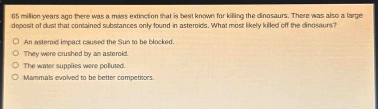 65 million years ago there was a mass extinction that is best known for killing the dinosaurs. there was also a large deposit of dust that contained substances only found in asteroids. what most likely killed off the dinosaurs?\no an asteroid impact caused the sun to be blocked.\no they were crushed by an asteroid.\no the water supplies were polluted.\no mammals evolved to be better competitors.