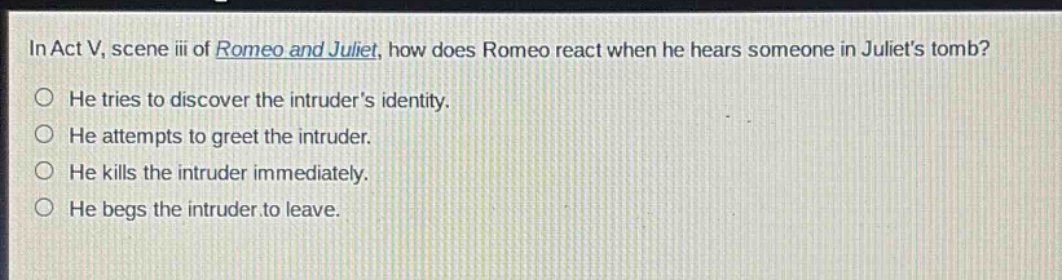 in act v, scene iii of romeo and juliet, how does romeo react when he hears someone in juliets tomb?\nhe tries to discover the intruders identity.\nhe attempts to greet the intruder.\nhe kills the intruder immediately.\nhe begs the intruder to leave.
