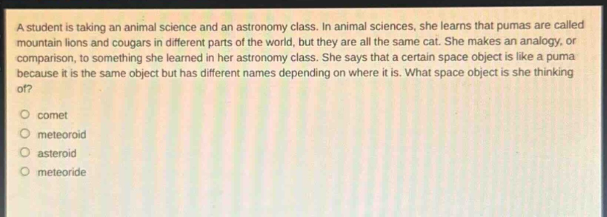 a student is taking an animal science and an astronomy class. in animal sciences, she learns that pumas are called mountain lions and cougars in different parts of the world, but they are all the same cat. she makes an analogy, or comparison, to something she learned in her astronomy class. she says that a certain space object is like a puma because it is the same object but has different names depending on where it is. what space object is she thinking of?\no comet\no meteoroid\no asteroid\no meteoride