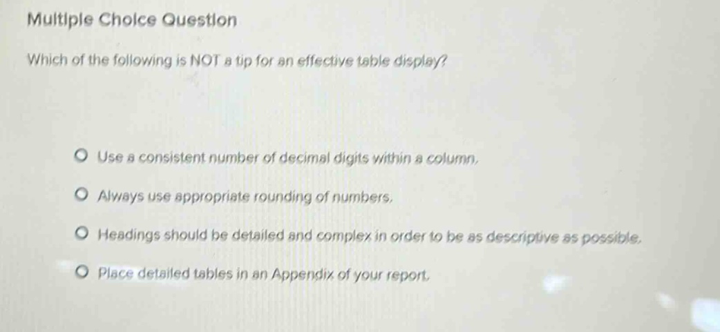 multiple choice question\nwhich of the following is not a tip for an effective table display?\n\nuse a consistent number of decimal digits within a column.\nalways use appropriate rounding of numbers.\nheadings should be detailed and complex in order to be as descriptive as possible.\nplace detailed tables in an appendix of your report.