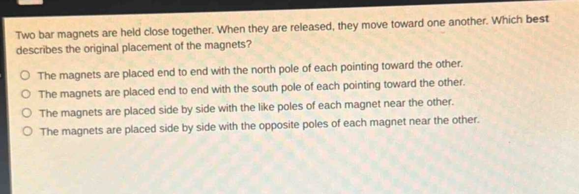 two bar magnets are held close together. when they are released, they move toward one another. which best describes the original placement of the magnets?\no the magnets are placed end to end with the north pole of each pointing toward the other.\no the magnets are placed end to end with the south pole of each pointing toward the other.\no the magnets are placed side by side with the like poles of each magnet near the other.\no the magnets are placed side by side with the opposite poles of each magnet near the other.