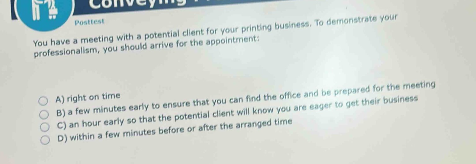 posttest\nyou have a meeting with a potential client for your printing business. to demonstrate your professionalism, you should arrive for the appointment:\na) right on time\nb) a few minutes early to ensure that you can find the office and be prepared for the meeting\nc) an hour early so that the potential client will know you are eager to get their business\nd) within a few minutes before or after the arranged time