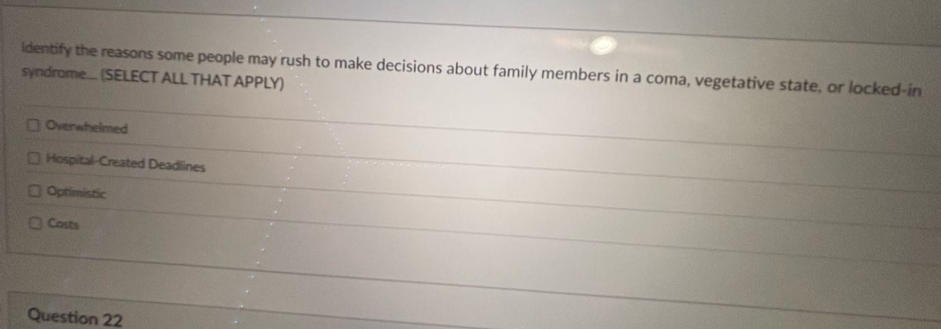 identify the reasons some people may rush to make decisions about family members in a coma, vegetative state, or locked - in syndrome. (select all that apply)\noverwhelmed\nhospital - created deadlines\noptimistic\ncosts\nquestion 22