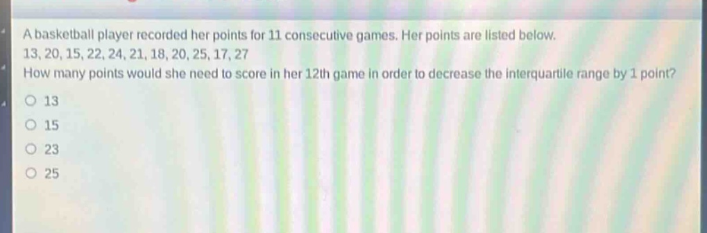 a basketball player recorded her points for 11 consecutive games. her points are listed below. 13, 20, 15, 22, 24, 21, 18, 20, 25, 17, 27 how many points would she need to score in her 12th game in order to decrease the interquartile range by 1 point?\n13\n15\n23\n25