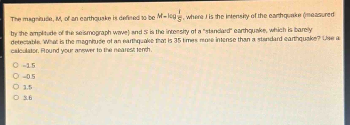 the magnitude, m, of an earthquake is defined to be $m = log\frac{i}{s}$, where i is the intensity of the earthquake (measured by the amplitude of the seismograph wave) and s is the intensity of a \standard\ earthquake, which is barely detectable. what is the magnitude of an earthquake that is 35 times more intense than a standard earthquake? use a calculator. round your answer to the nearest tenth.\n-1.5\n-0.5\n1.5\n3.6