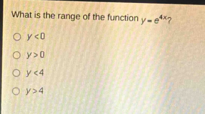 what is the range of the function $y = e^{4x}$?\n$y<0$\n$y>0$\n$y<4$\n$y>4$