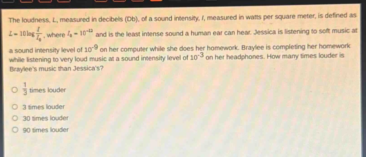 the loudness, l, measured in decibels (db), of a sound intensity, i, measured in watts per square meter, is defined as $l = 10\\log\\frac{i}{i_0}$, where $i_0 = 10^{-12}$ and is the least intense sound a human ear can hear. jessica is listening to soft music at a sound intensity level of $10^{-9}$ on her computer while she does her homework. braylee is completing her homework while listening to very loud music at a sound intensity level of $10^{-3}$ on her headphones. how many times louder is braylees music than jessicas?\n\n$\\frac{1}{3}$ times louder\n\n3 times louder\n\n30 times louder\n\n90 times louder