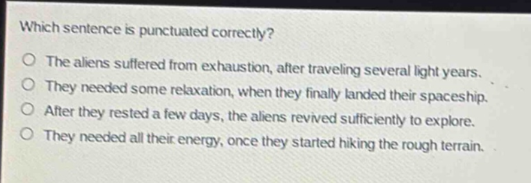 which sentence is punctuated correctly?\no the aliens suffered from exhaustion, after traveling several light years.\no they needed some relaxation, when they finally landed their spaceship.\no after they rested a few days, the aliens revived sufficiently to explore.\no they needed all their energy, once they started hiking the rough terrain.