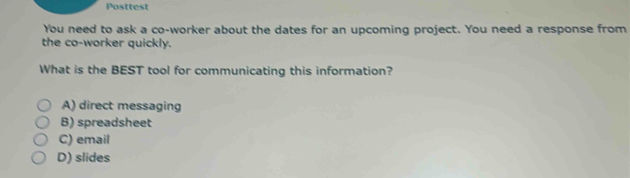 posttest\nyou need to ask a co - worker about the dates for an upcoming project. you need a response from the co - worker quickly.\nwhat is the best tool for communicating this information?\na) direct messaging\nb) spreadsheet\nc) email\nd) slides