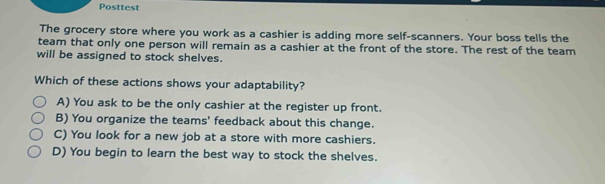 posttest\nthe grocery store where you work as a cashier is adding more self - scanners. your boss tells the team that only one person will remain as a cashier at the front of the store. the rest of the team will be assigned to stock shelves.\nwhich of these actions shows your adaptability?\na) you ask to be the only cashier at the register up front.\nb) you organize the teams feedback about this change.\nc) you look for a new job at a store with more cashiers.\nd) you begin to learn the best way to stock the shelves.