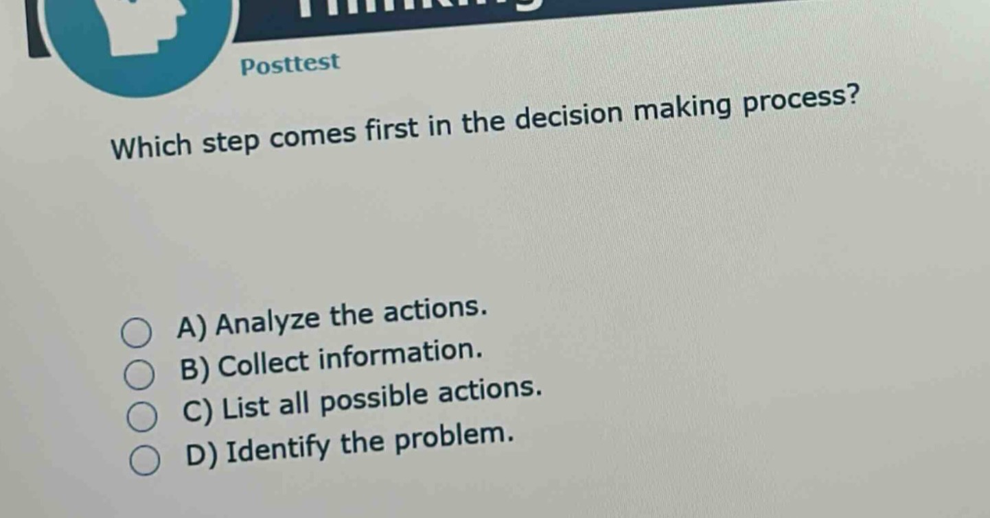 posttest\nwhich step comes first in the decision making process?\na) analyze the actions.\nb) collect information.\nc) list all possible actions.\nd) identify the problem.